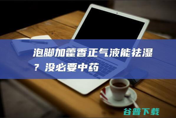 泡脚加藿香正气液能“祛湿”？没必要！|中药|藿香正气水